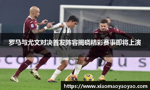 罗马与尤文对决首发阵容揭晓精彩赛事即将上演